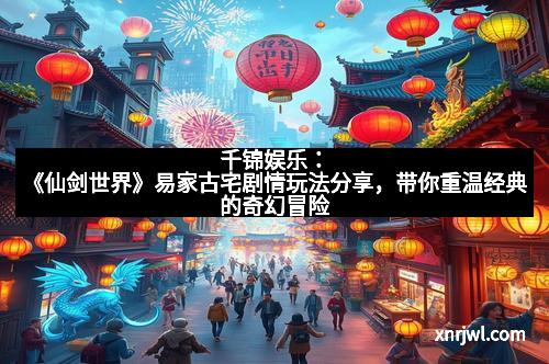千锦娱乐：《仙剑世界》易家古宅剧情玩法分享，带你重温经典的奇幻冒险